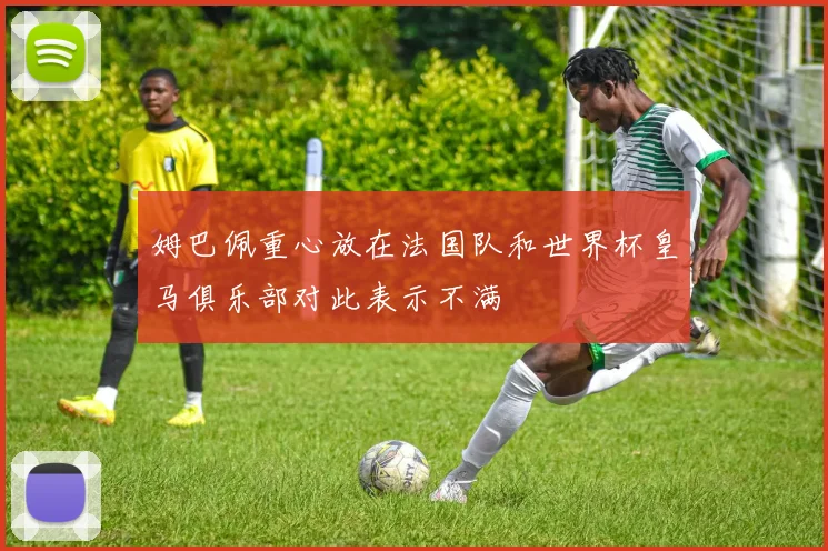 姆巴佩重心放在法国队和世界杯皇马俱乐部对此表示不满