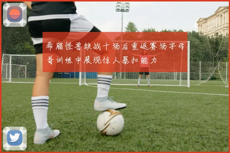 希腊怪兽缺战十场后重返赛场字母哥训练中展现惊人暴扣能力