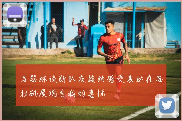 马瑟林谈新队友接纳感受表达在洛杉矶展现自我的喜悦