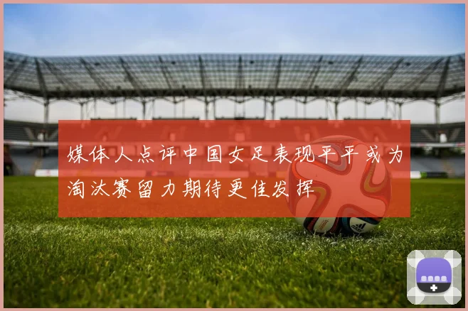 媒体人点评中国女足表现平平或为淘汰赛留力期待更佳发挥