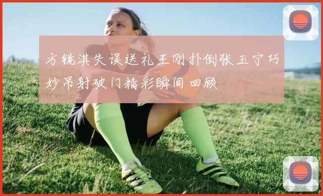 方镜淇失误送礼王刚扑倒张玉宁巧妙吊射破门精彩瞬间回顾